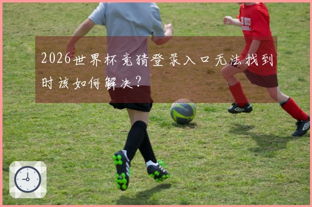 2026世界杯竞猜登录入口无法找到时该如何解决？