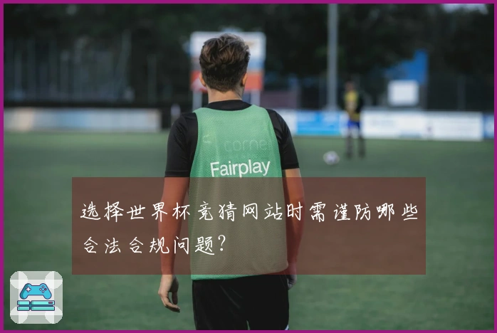 选择世界杯竞猜网站时需谨防哪些合法合规问题？