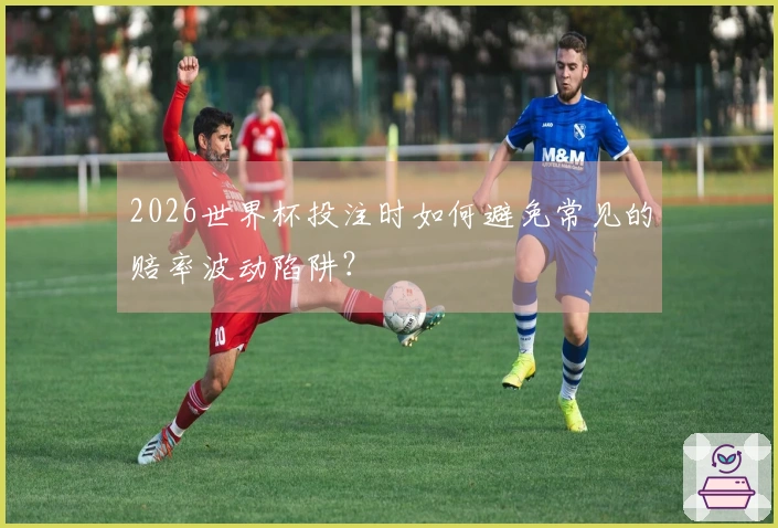 2026世界杯投注时如何避免常见的赔率波动陷阱？
