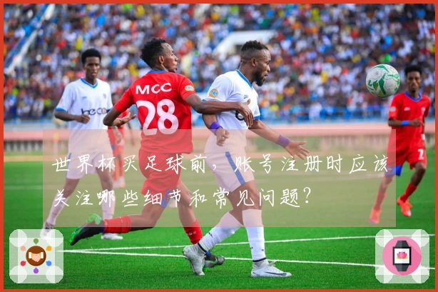 世界杯买足球前，账号注册时应该关注哪些细节和常见问题？