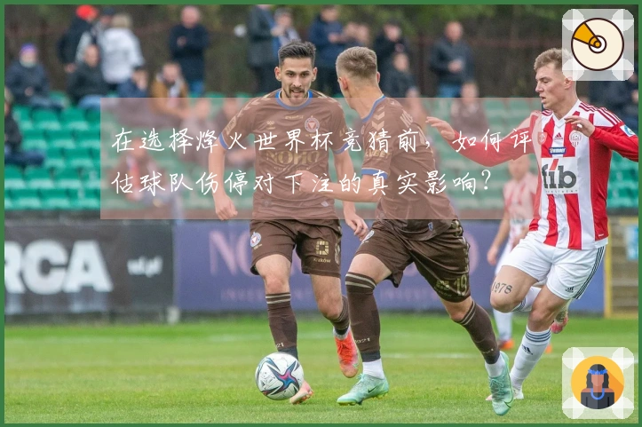 在选择烽火世界杯竞猜前，如何评估球队伤停对下注的真实影响？
