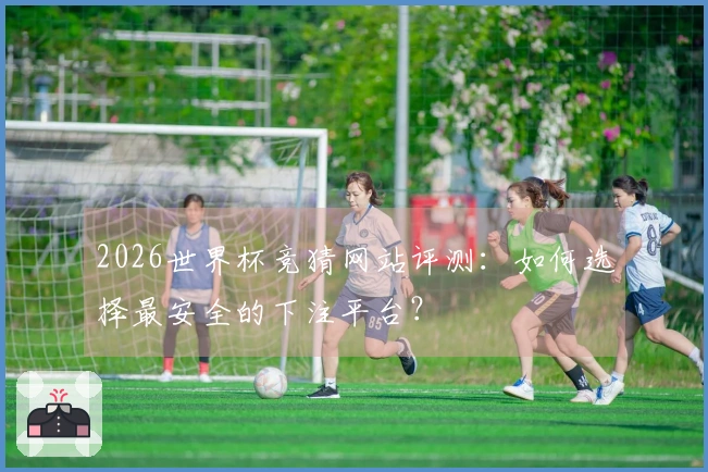 2026世界杯竞猜网站评测：如何选择最安全的下注平台？